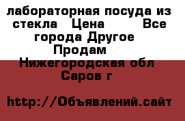 лабораторная посуда из стекла › Цена ­ 10 - Все города Другое » Продам   . Нижегородская обл.,Саров г.